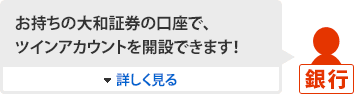 [銀行]お持ちの大和証券の口座で、ツインアカウントを開設できます！ 詳しく見る