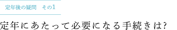 定年後の疑問 その1 定年にあたって必要になる手続きは ?