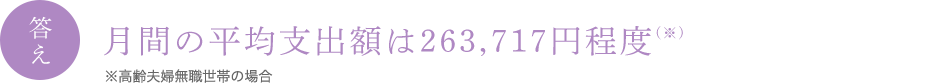 答え 月間の平均支出額は263,717円程度 (※) ※高齢夫婦無職世帯の場合