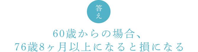 答え 60歳からの場合、76歳8ヶ月以上になると損になる